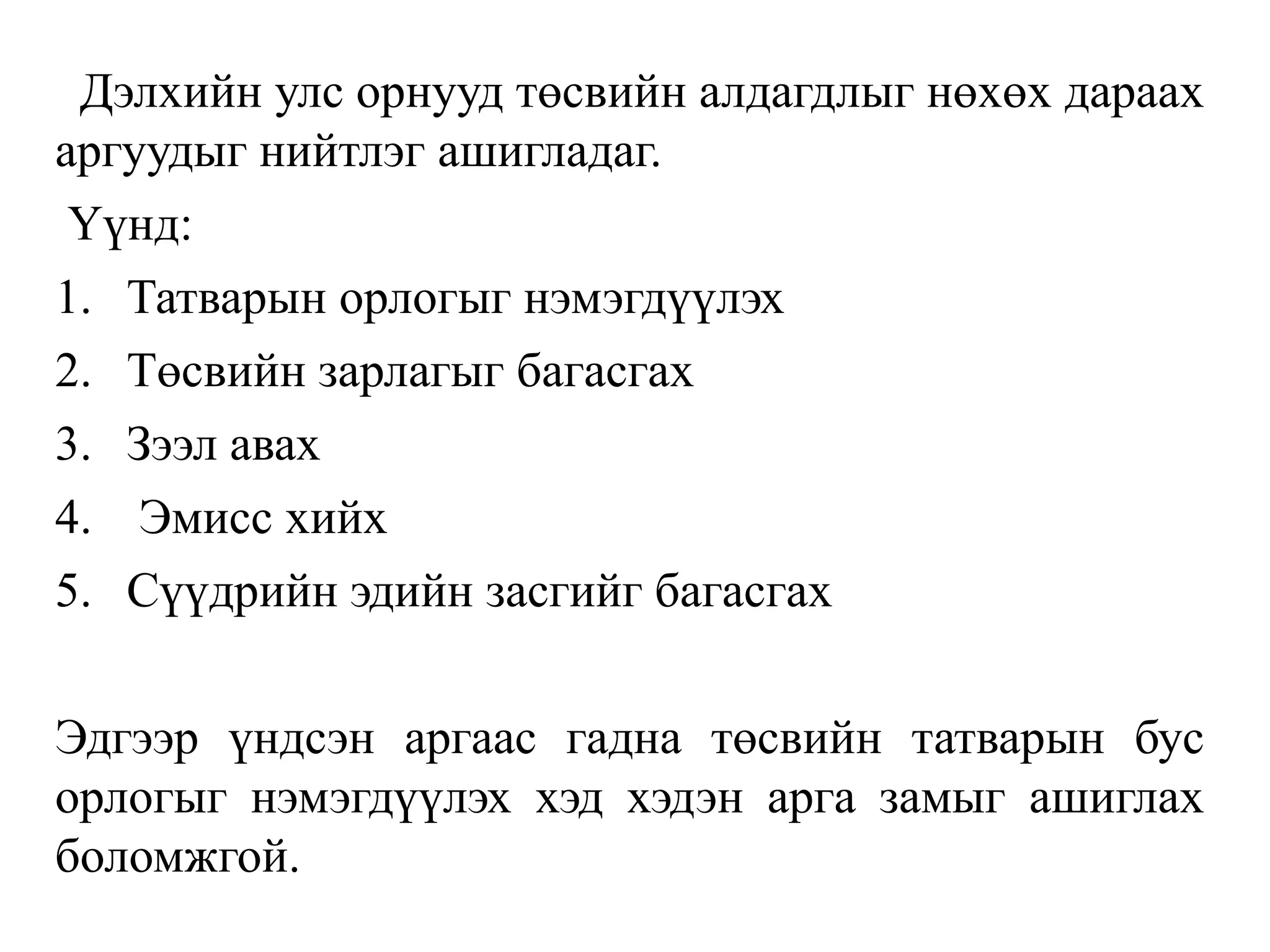 Дэлхийн улс орнууд төсвийн алдагдлыг нөхөх дараах
аргуудыг нийтлэг ашигладаг.
Үүнд:
1. Татварын орлогыг нэмэгдүүлэх
2. Төсвийн зарлагыг багасгах
3. Зээл авах
4. Эмисс хийх
5. Сүүдрийн эдийн засгийг багасгах
Эдгээр үндсэн аргаас гадна төсвийн татварын бус
орлогыг нэмэгдүүлэх хэд хэдэн арга замыг ашиглах
боломжгой.
 
