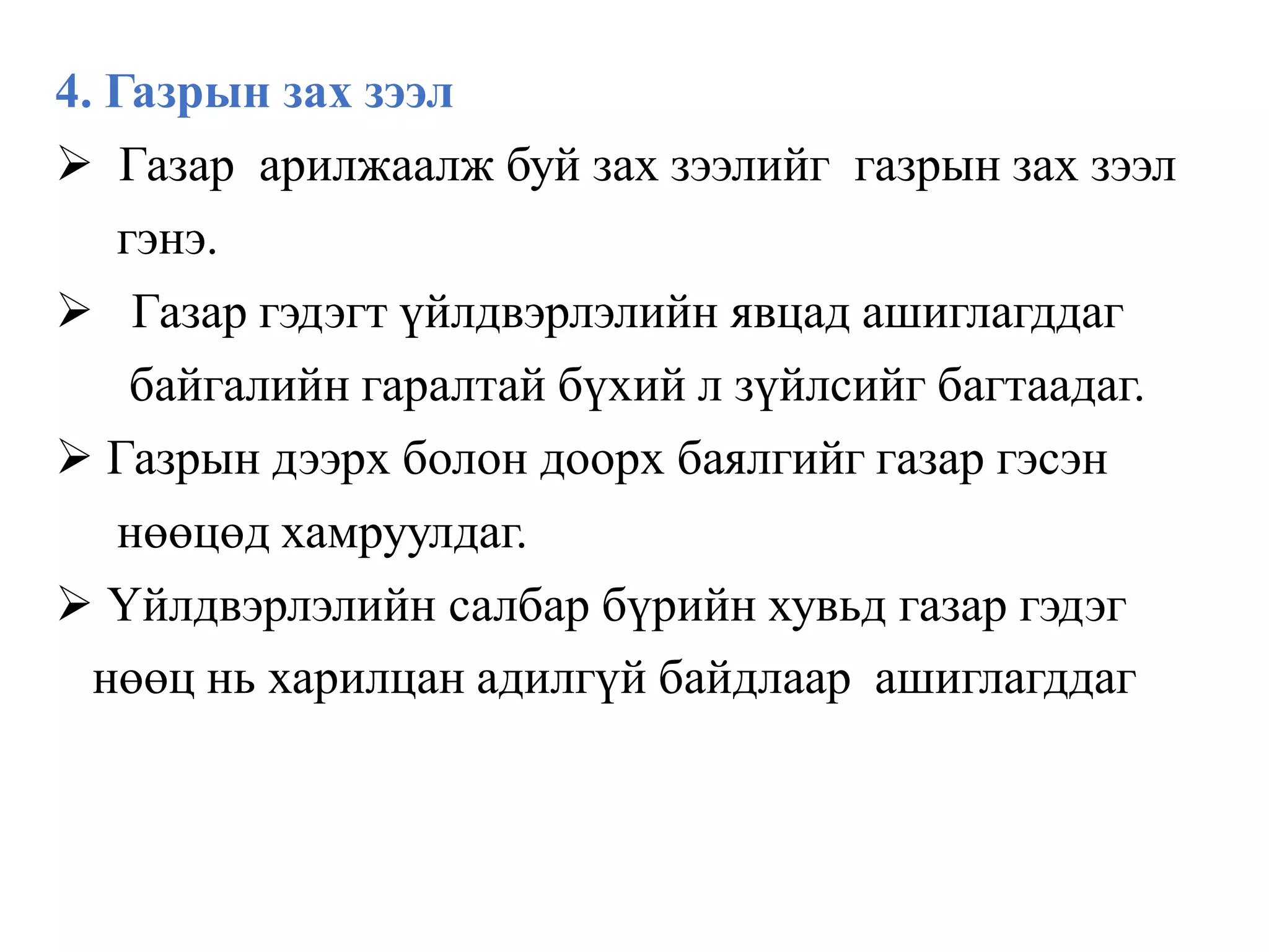 4. Газрын зах зээл
 Газар арилжаалж буй зах зээлийг газрын зах зээл
гэнэ.
 Газар гэдэгт үйлдвэрлэлийн явцад ашиглагддаг
байгалийн гаралтай бүхий л зүйлсийг багтаадаг.
 Газрын дээрх болон доорх баялгийг газар гэсэн
нөөцөд хамруулдаг.
 Үйлдвэрлэлийн салбар бүрийн хувьд газар гэдэг
нөөц нь харилцан адилгүй байдлаар ашиглагддаг
 