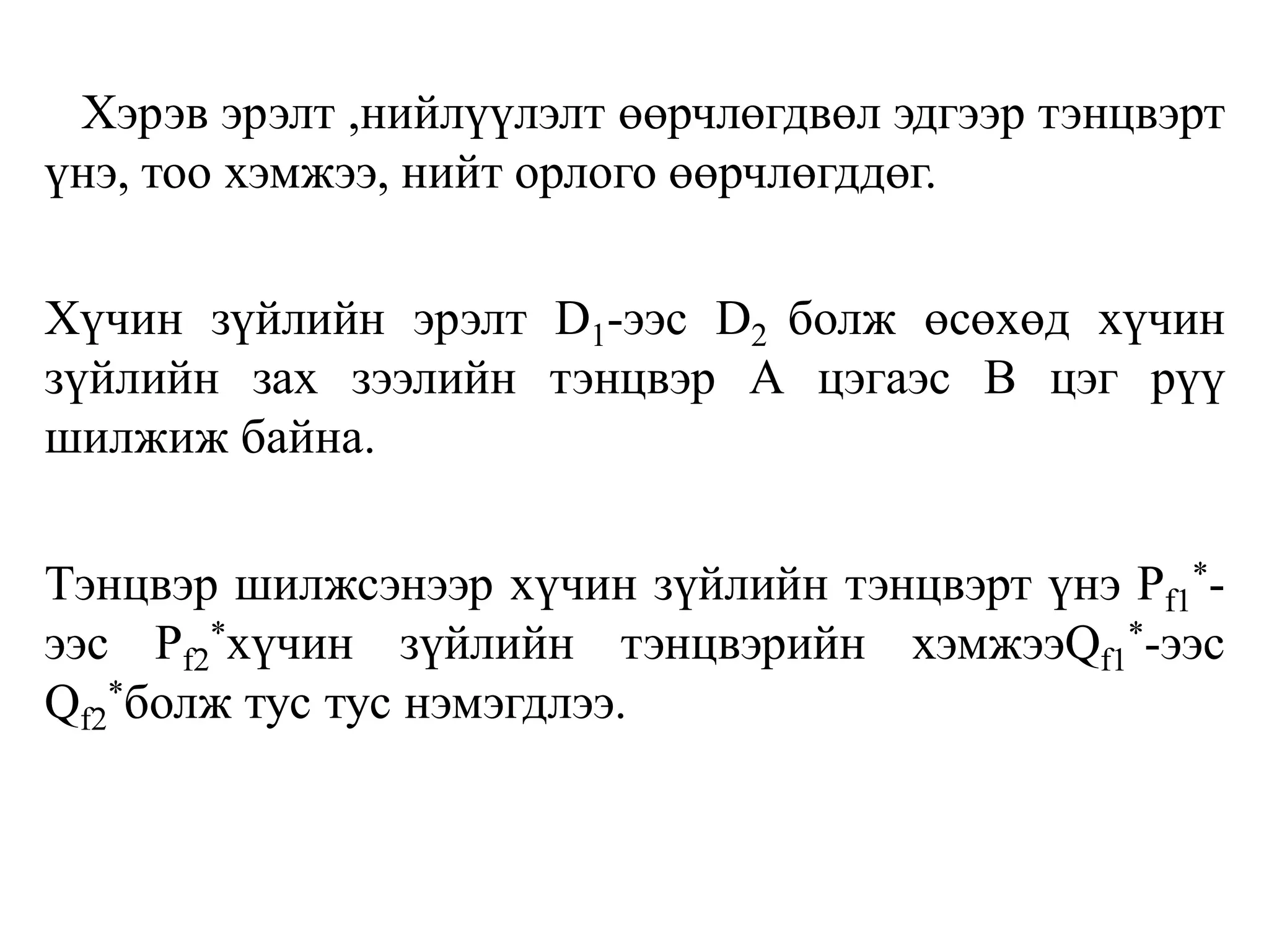 Хэрэв эрэлт ,нийлүүлэлт өөрчлөгдвөл эдгээр тэнцвэрт
үнэ, тоо хэмжээ, нийт орлого өөрчлөгддөг.
Хүчин зүйлийн эрэлт D1-ээс D2 болж өсөхөд хүчин
зүйлийн зах зээлийн тэнцвэр А цэгаэс В цэг рүү
шилжиж байна.
Тэнцвэр шилжсэнээр хүчин зүйлийн тэнцвэрт үнэ Pf1
*-
ээс Pf2
*хүчин зүйлийн тэнцвэрийн хэмжээQf1
*-ээс
Qf2
*болж тус тус нэмэгдлээ.
 