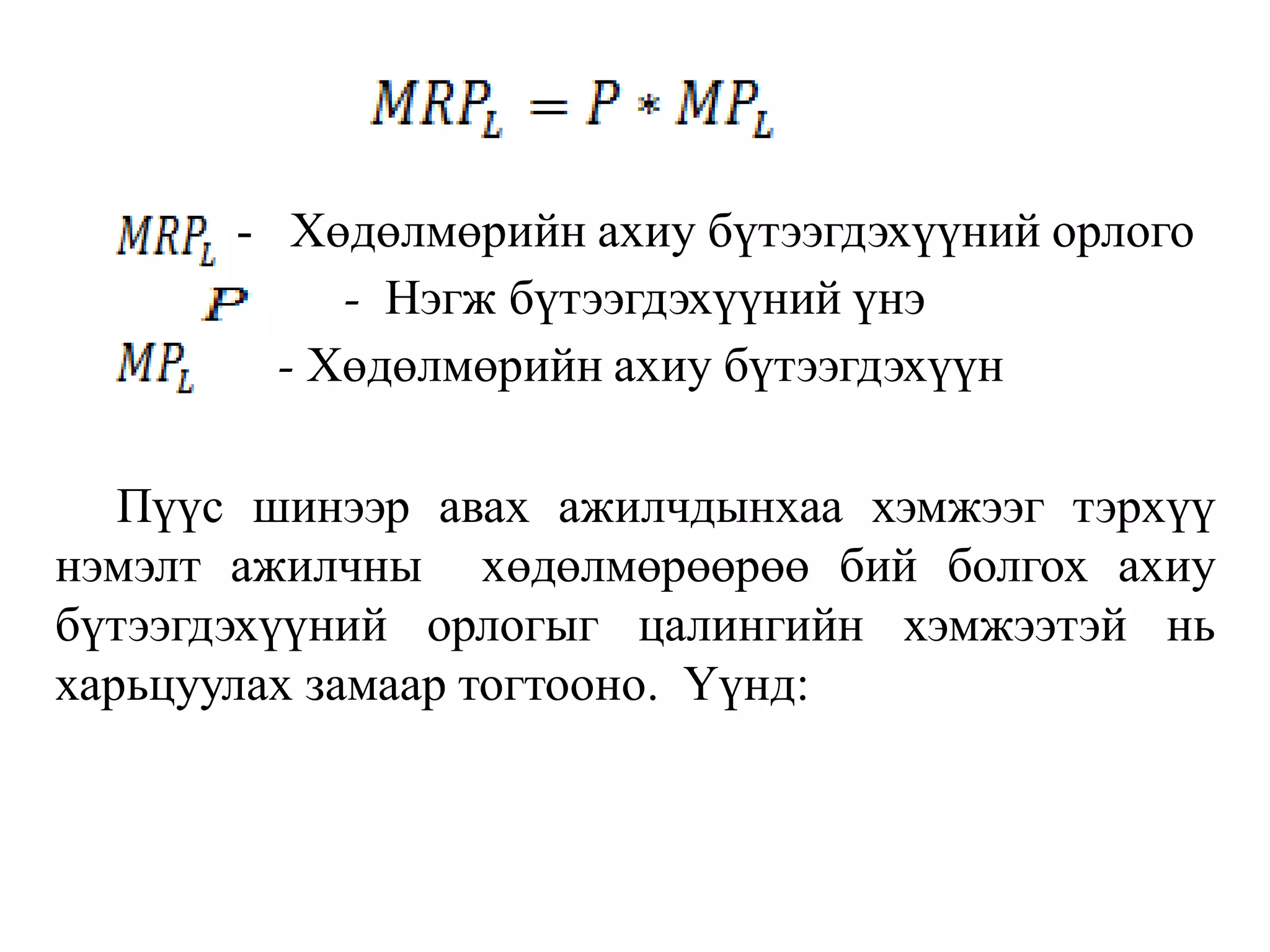 - Хөдөлмөрийн ахиу бүтээгдэхүүний орлого
- Нэгж бүтээгдэхүүний үнэ
- Хөдөлмөрийн ахиу бүтээгдэхүүн
Пүүс шинээр авах ажилчдынхаа хэмжээг тэрхүү
нэмэлт ажилчны хөдөлмөрөөрөө бий болгох ахиу
бүтээгдэхүүний орлогыг цалингийн хэмжээтэй нь
харьцуулах замаар тогтооно. Үүнд:
 