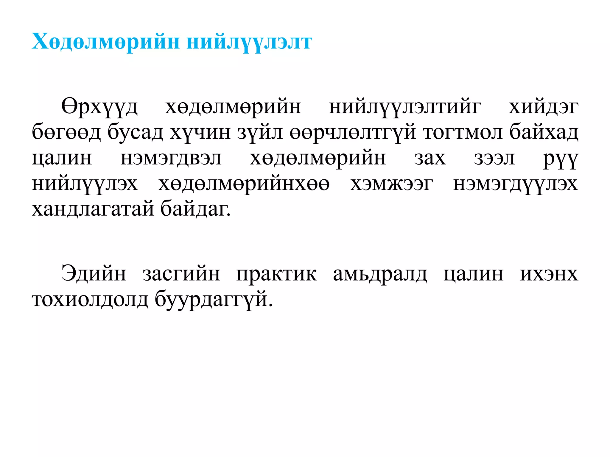 Хөдөлмөрийн нийлүүлэлт
Өрхүүд хөдөлмөрийн нийлүүлэлтийг хийдэг
бөгөөд бусад хүчин зүйл өөрчлөлтгүй тогтмол байхад
цалин нэмэгдвэл хөдөлмөрийн зах зээл рүү
нийлүүлэх хөдөлмөрийнхөө хэмжээг нэмэгдүүлэх
хандлагатай байдаг.
Эдийн засгийн практик амьдралд цалин ихэнх
тохиолдолд буурдаггүй.
 