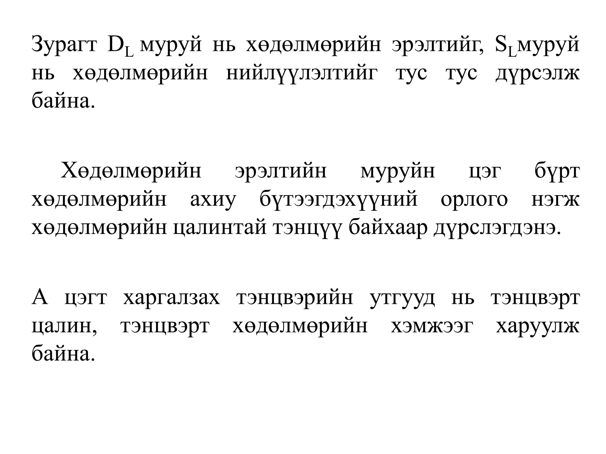 Зурагт DL муруй нь хөдөлмөрийн эрэлтийг, SLмуруй
нь хөдөлмөрийн нийлүүлэлтийг тус тус дүрсэлж
байна.
Хөдөлмөрийн эрэлтийн муруйн цэг бүрт
хөдөлмөрийн ахиу бүтээгдэхүүний орлого нэгж
хөдөлмөрийн цалинтай тэнцүү байхаар дүрслэгдэнэ.
А цэгт харгалзах тэнцвэрийн утгууд нь тэнцвэрт
цалин, тэнцвэрт хөдөлмөрийн хэмжээг харуулж
байна.
 