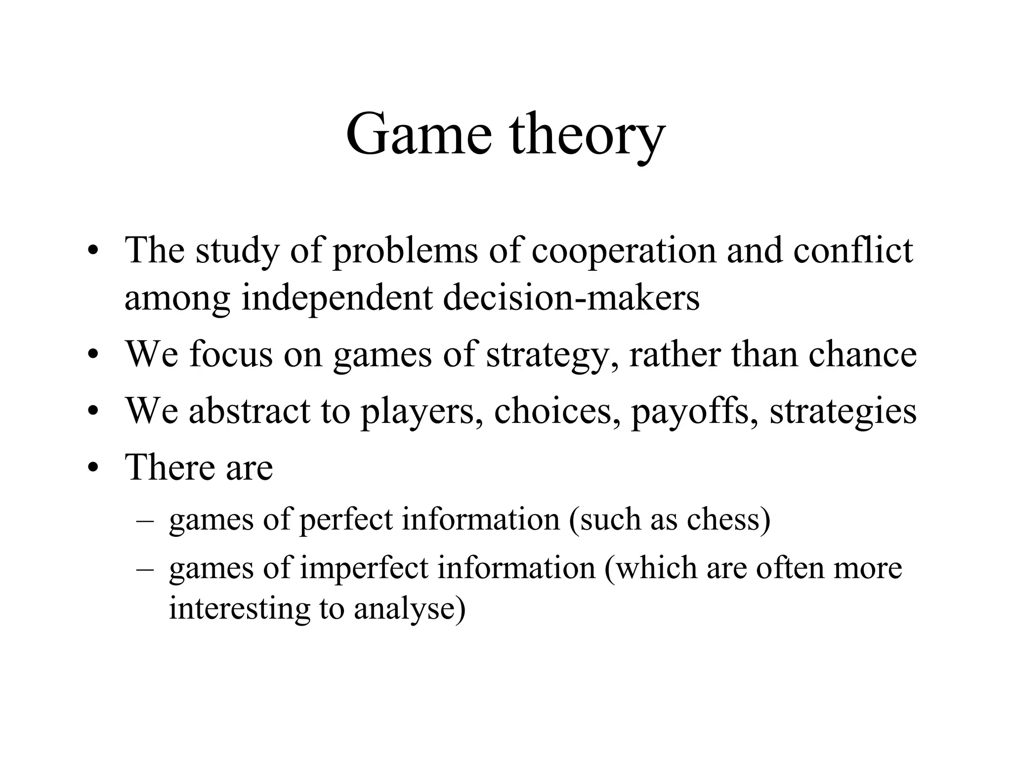 Game theory
• The study of problems of cooperation and conflict
among independent decision-makers
• We focus on games of strategy, rather than chance
• We abstract to players, choices, payoffs, strategies
• There are
– games of perfect information (such as chess)
– games of imperfect information (which are often more
interesting to analyse)
 