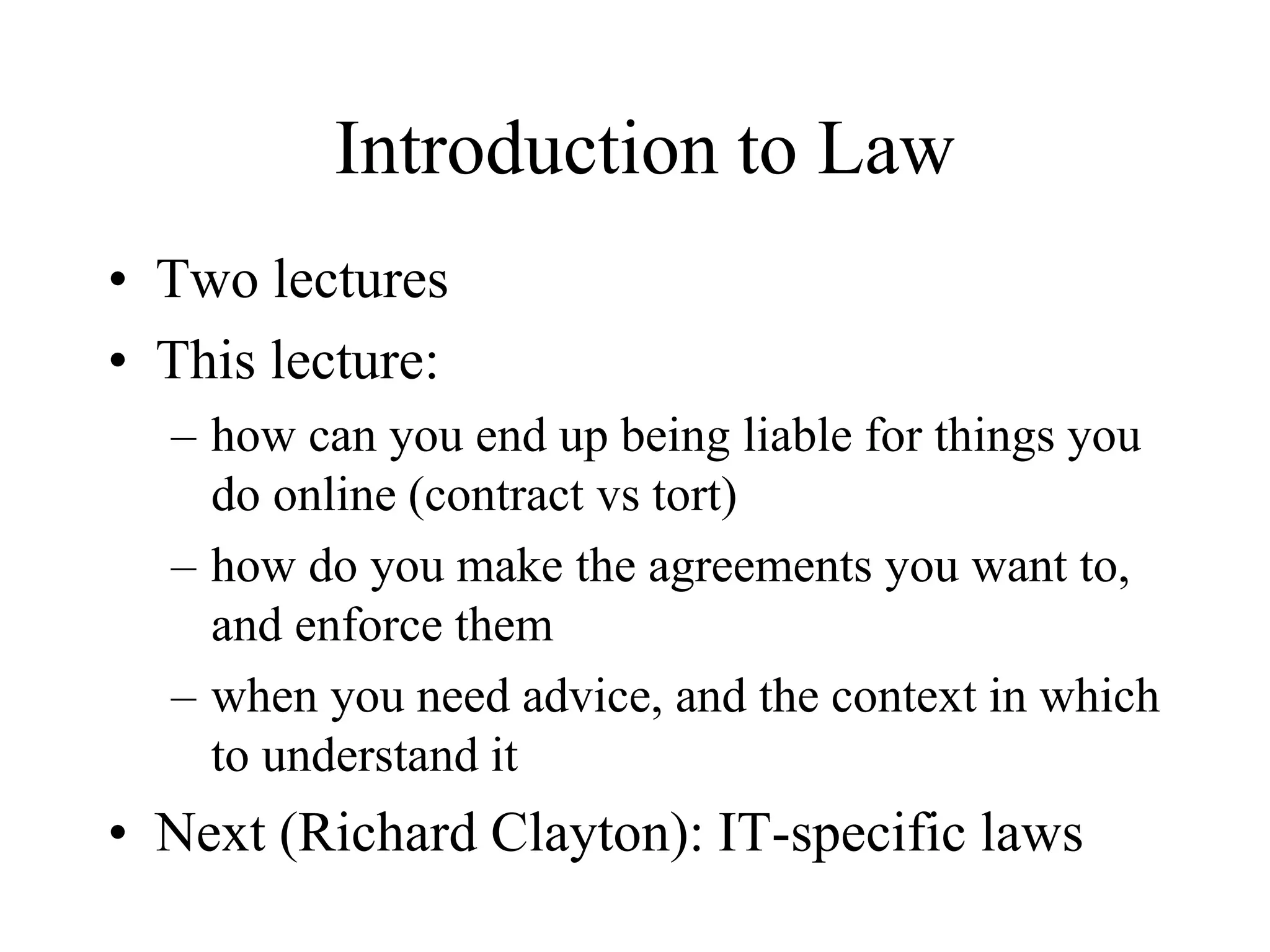 Introduction to Law
• Two lectures
• This lecture:
– how can you end up being liable for things you
do online (contract vs tort)
– how do you make the agreements you want to,
and enforce them
– when you need advice, and the context in which
to understand it
• Next (Richard Clayton): IT-specific laws
 