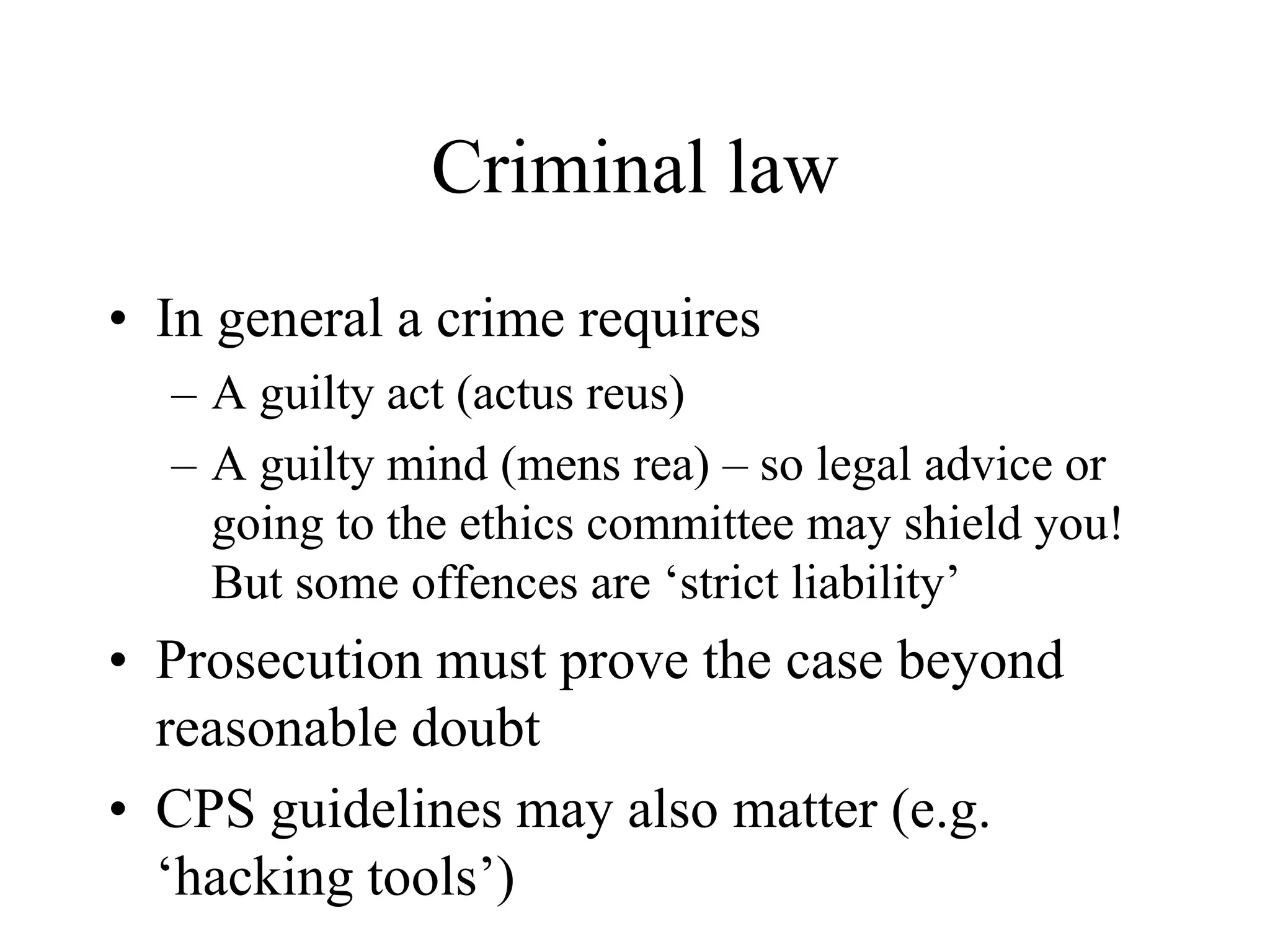 Criminal law
• In general a crime requires
– A guilty act (actus reus)
– A guilty mind (mens rea) – so legal advice or
going to the ethics committee may shield you!
But some offences are ‘strict liability’
• Prosecution must prove the case beyond
reasonable doubt
• CPS guidelines may also matter (e.g.
‘hacking tools’)
 