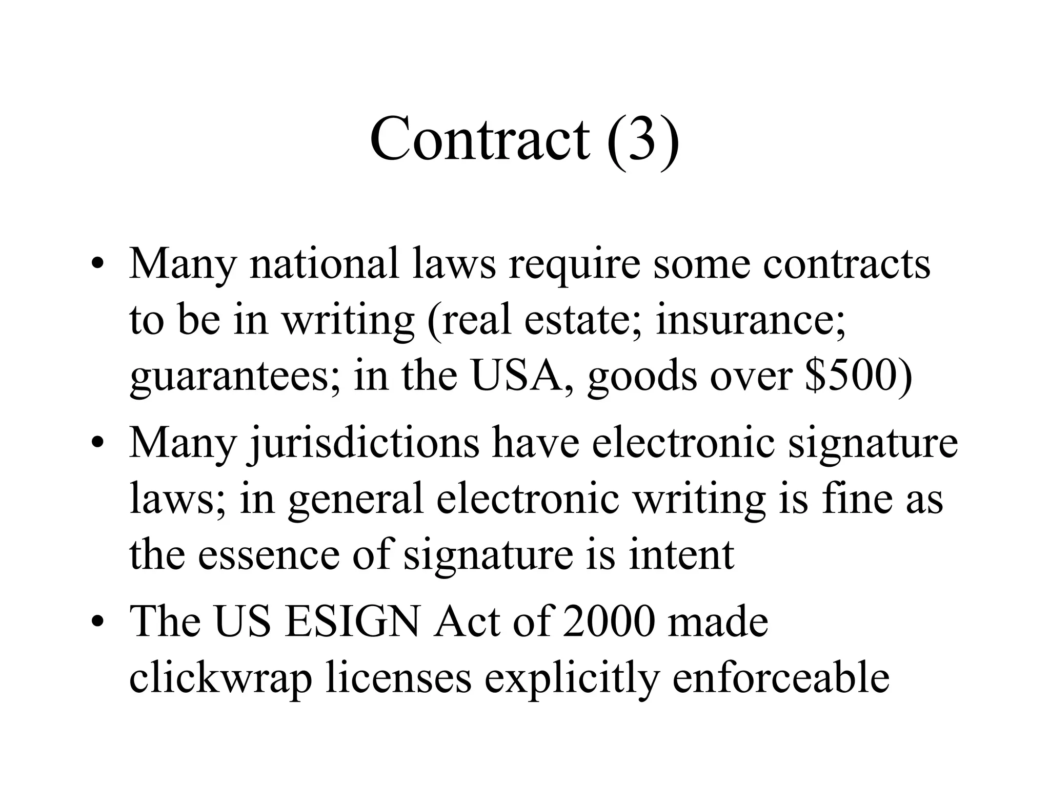 Contract (3)
• Many national laws require some contracts
to be in writing (real estate; insurance;
guarantees; in the USA, goods over $500)
• Many jurisdictions have electronic signature
laws; in general electronic writing is fine as
the essence of signature is intent
• The US ESIGN Act of 2000 made
clickwrap licenses explicitly enforceable
 