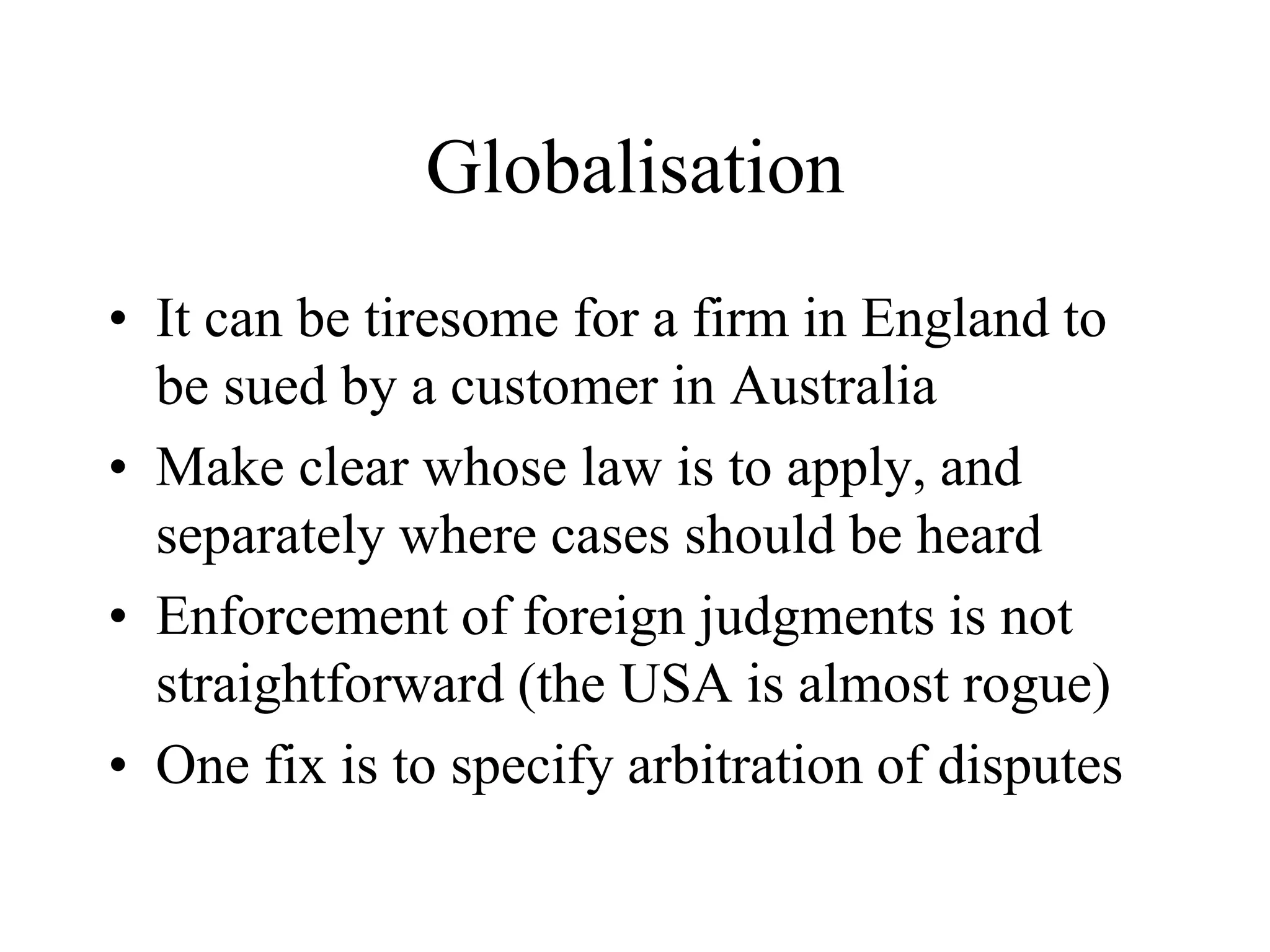 Globalisation
• It can be tiresome for a firm in England to
be sued by a customer in Australia
• Make clear whose law is to apply, and
separately where cases should be heard
• Enforcement of foreign judgments is not
straightforward (the USA is almost rogue)
• One fix is to specify arbitration of disputes
 