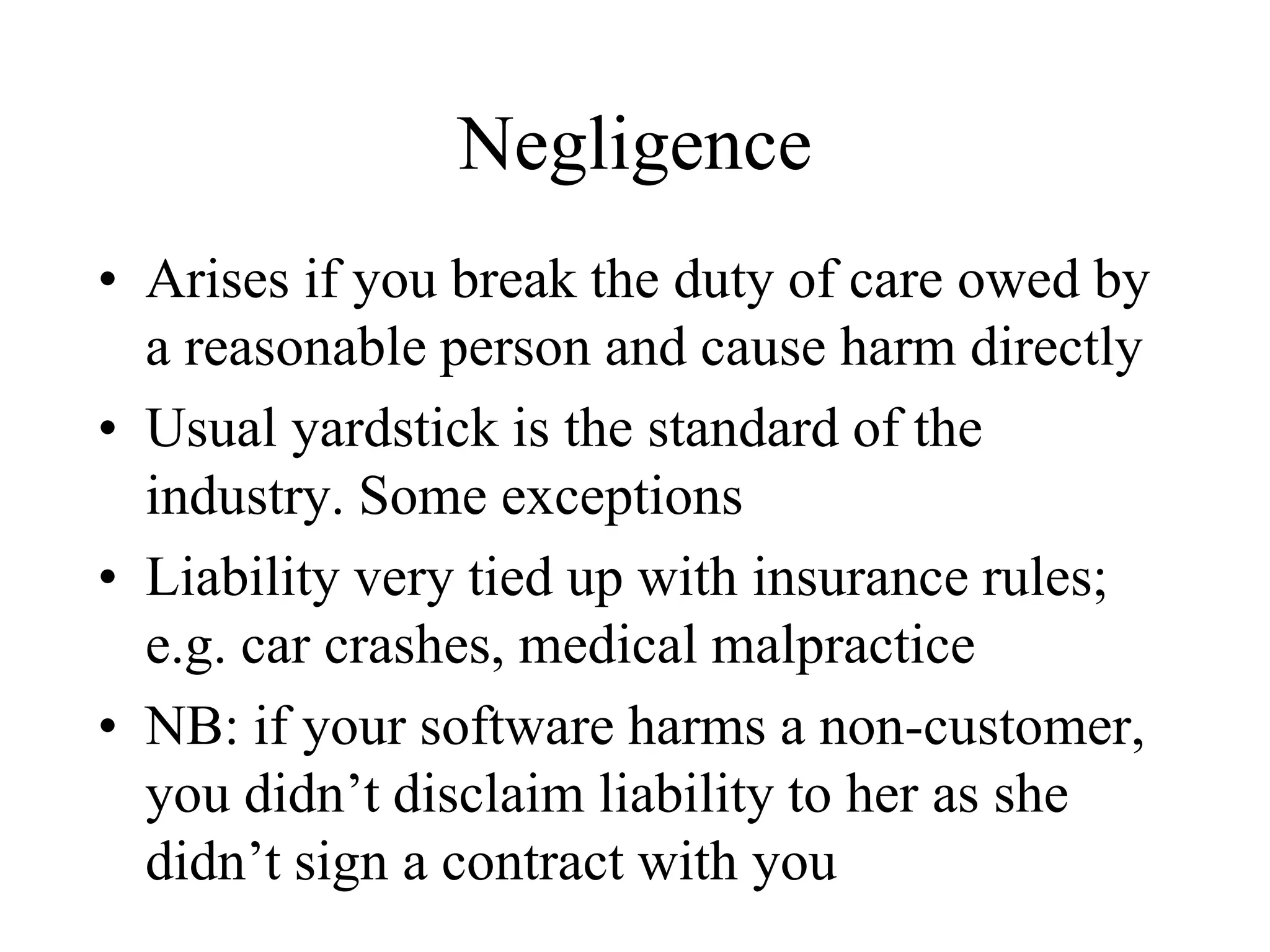 Negligence
• Arises if you break the duty of care owed by
a reasonable person and cause harm directly
• Usual yardstick is the standard of the
industry. Some exceptions
• Liability very tied up with insurance rules;
e.g. car crashes, medical malpractice
• NB: if your software harms a non-customer,
you didn’t disclaim liability to her as she
didn’t sign a contract with you
 