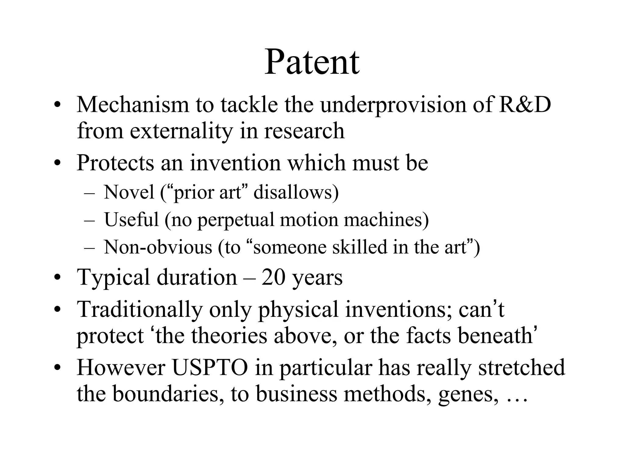 Patent
• Mechanism to tackle the underprovision of R&D
from externality in research
• Protects an invention which must be
– Novel (“prior art” disallows)
– Useful (no perpetual motion machines)
– Non-obvious (to “someone skilled in the art”)
• Typical duration – 20 years
• Traditionally only physical inventions; can’t
protect ‘the theories above, or the facts beneath’
• However USPTO in particular has really stretched
the boundaries, to business methods, genes, …
 