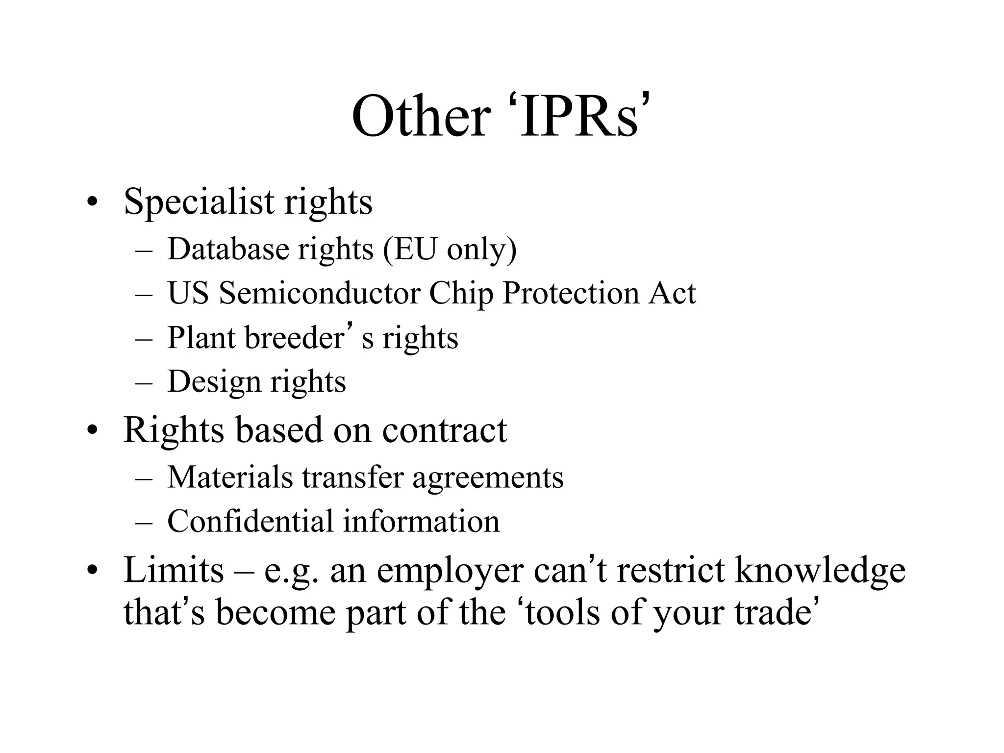 Other ‘IPRs’
• Specialist rights
– Database rights (EU only)
– US Semiconductor Chip Protection Act
– Plant breeder’s rights
– Design rights
• Rights based on contract
– Materials transfer agreements
– Confidential information
• Limits – e.g. an employer can’t restrict knowledge
that’s become part of the ‘tools of your trade’
 