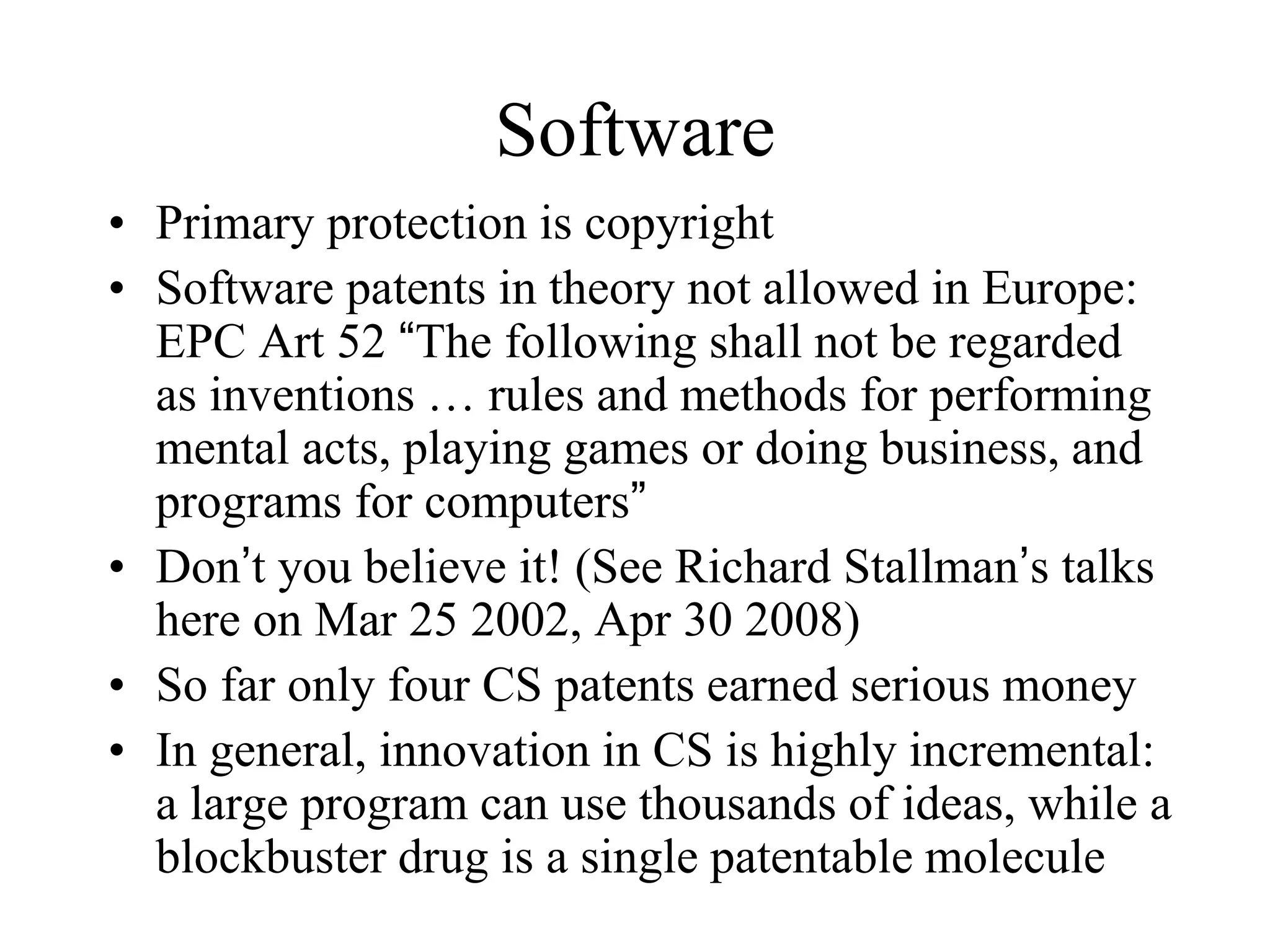 Software
• Primary protection is copyright
• Software patents in theory not allowed in Europe:
EPC Art 52 “The following shall not be regarded
as inventions … rules and methods for performing
mental acts, playing games or doing business, and
programs for computers”
• Don’t you believe it! (See Richard Stallman’s talks
here on Mar 25 2002, Apr 30 2008)
• So far only four CS patents earned serious money
• In general, innovation in CS is highly incremental:
a large program can use thousands of ideas, while a
blockbuster drug is a single patentable molecule
 