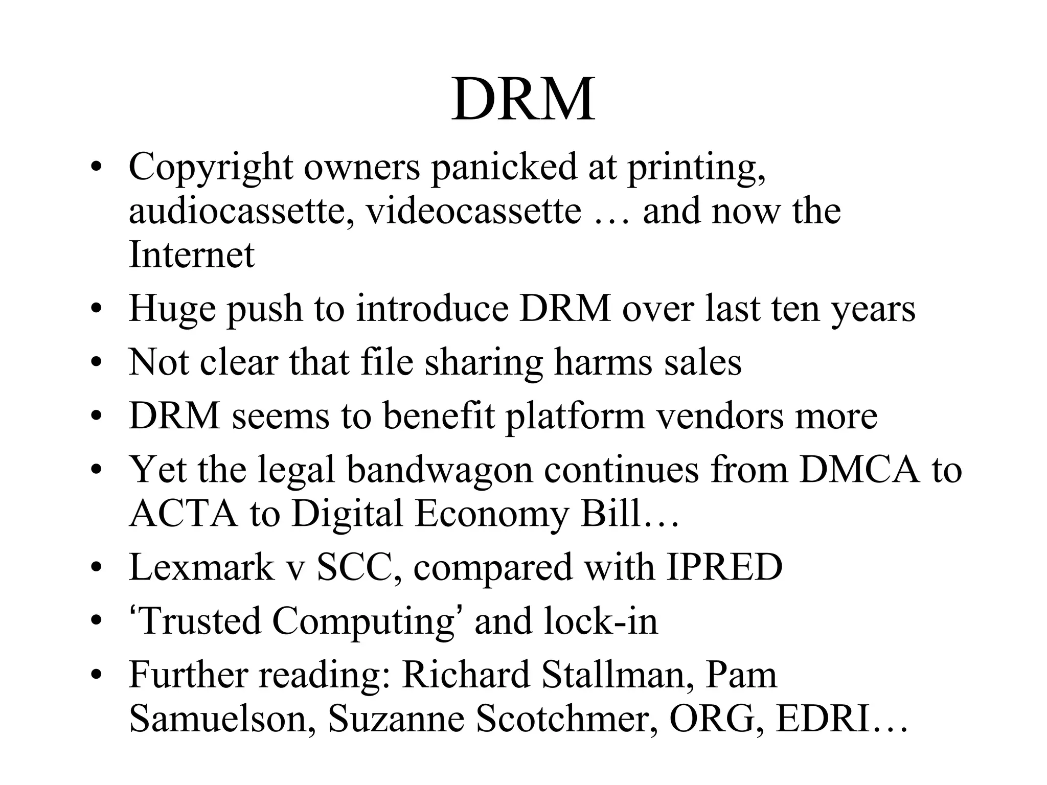 DRM
• Copyright owners panicked at printing,
audiocassette, videocassette … and now the
Internet
• Huge push to introduce DRM over last ten years
• Not clear that file sharing harms sales
• DRM seems to benefit platform vendors more
• Yet the legal bandwagon continues from DMCA to
ACTA to Digital Economy Bill…
• Lexmark v SCC, compared with IPRED
• ‘Trusted Computing’ and lock-in
• Further reading: Richard Stallman, Pam
Samuelson, Suzanne Scotchmer, ORG, EDRI…
 