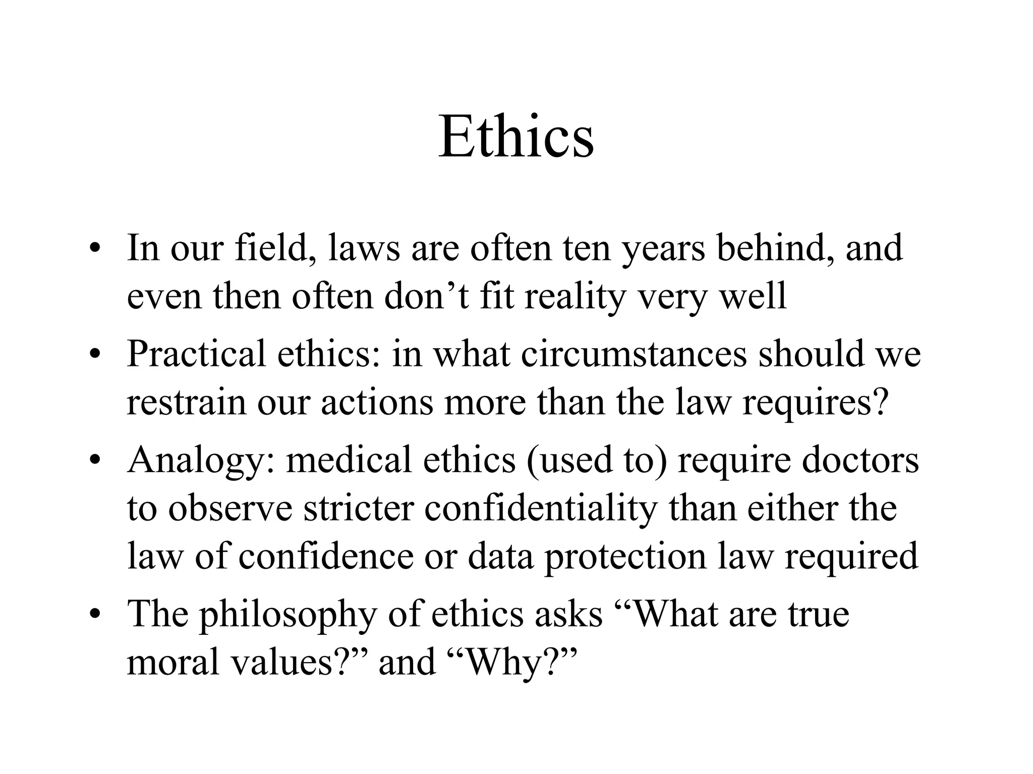 Ethics
• In our field, laws are often ten years behind, and
even then often don’t fit reality very well
• Practical ethics: in what circumstances should we
restrain our actions more than the law requires?
• Analogy: medical ethics (used to) require doctors
to observe stricter confidentiality than either the
law of confidence or data protection law required
• The philosophy of ethics asks “What are true
moral values?” and “Why?”
 