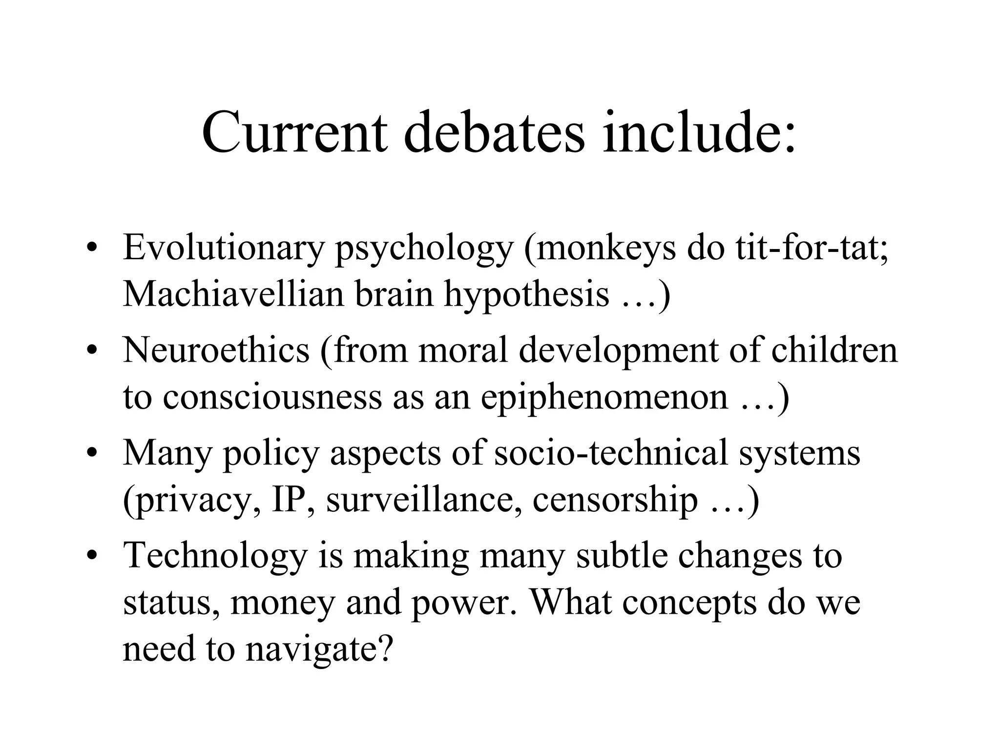 Current debates include:
• Evolutionary psychology (monkeys do tit-for-tat;
Machiavellian brain hypothesis …)
• Neuroethics (from moral development of children
to consciousness as an epiphenomenon …)
• Many policy aspects of socio-technical systems
(privacy, IP, surveillance, censorship …)
• Technology is making many subtle changes to
status, money and power. What concepts do we
need to navigate?
 