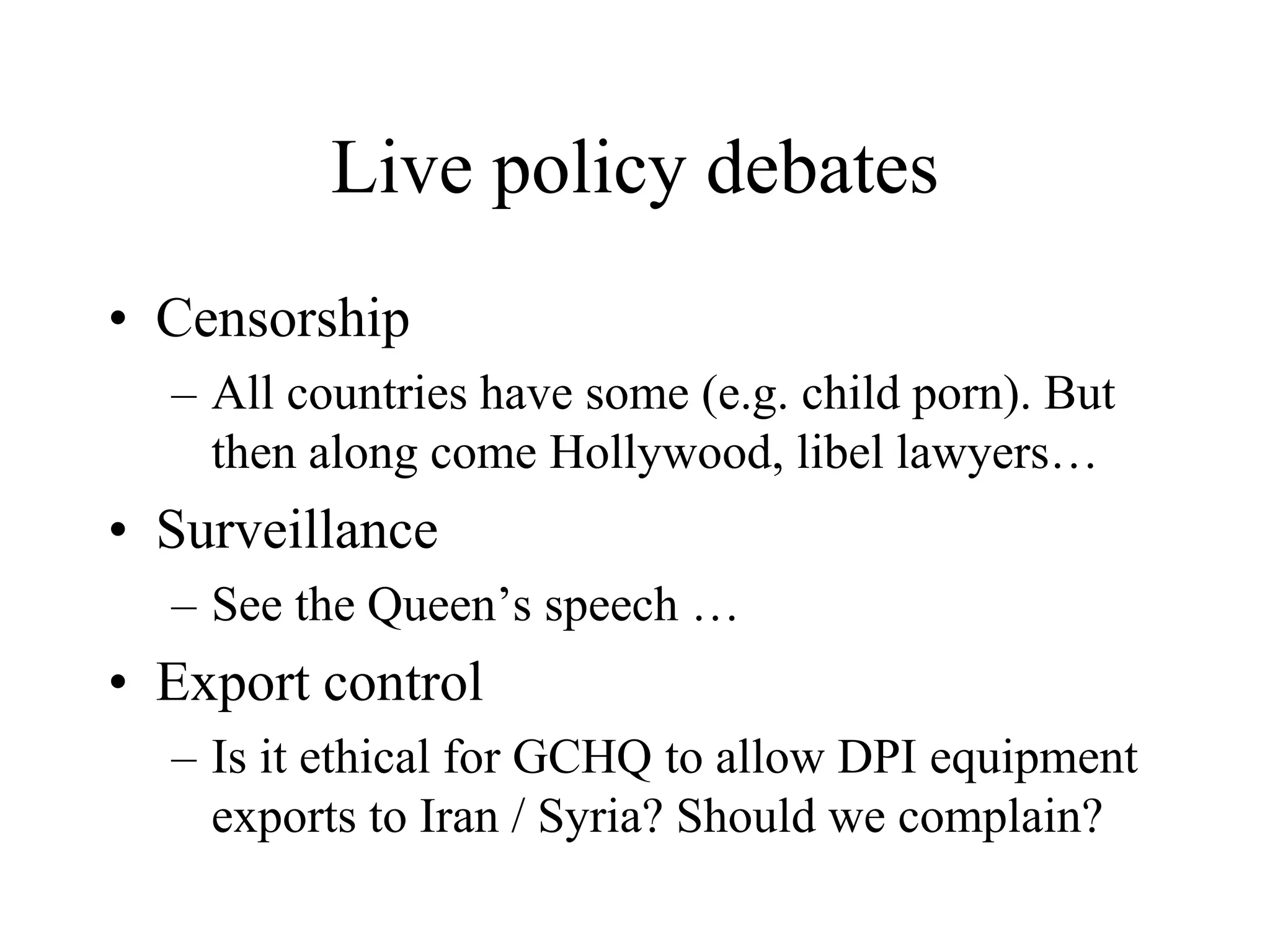 Live policy debates
• Censorship
– All countries have some (e.g. child porn). But
then along come Hollywood, libel lawyers…
• Surveillance
– See the Queen’s speech …
• Export control
– Is it ethical for GCHQ to allow DPI equipment
exports to Iran / Syria? Should we complain?
 