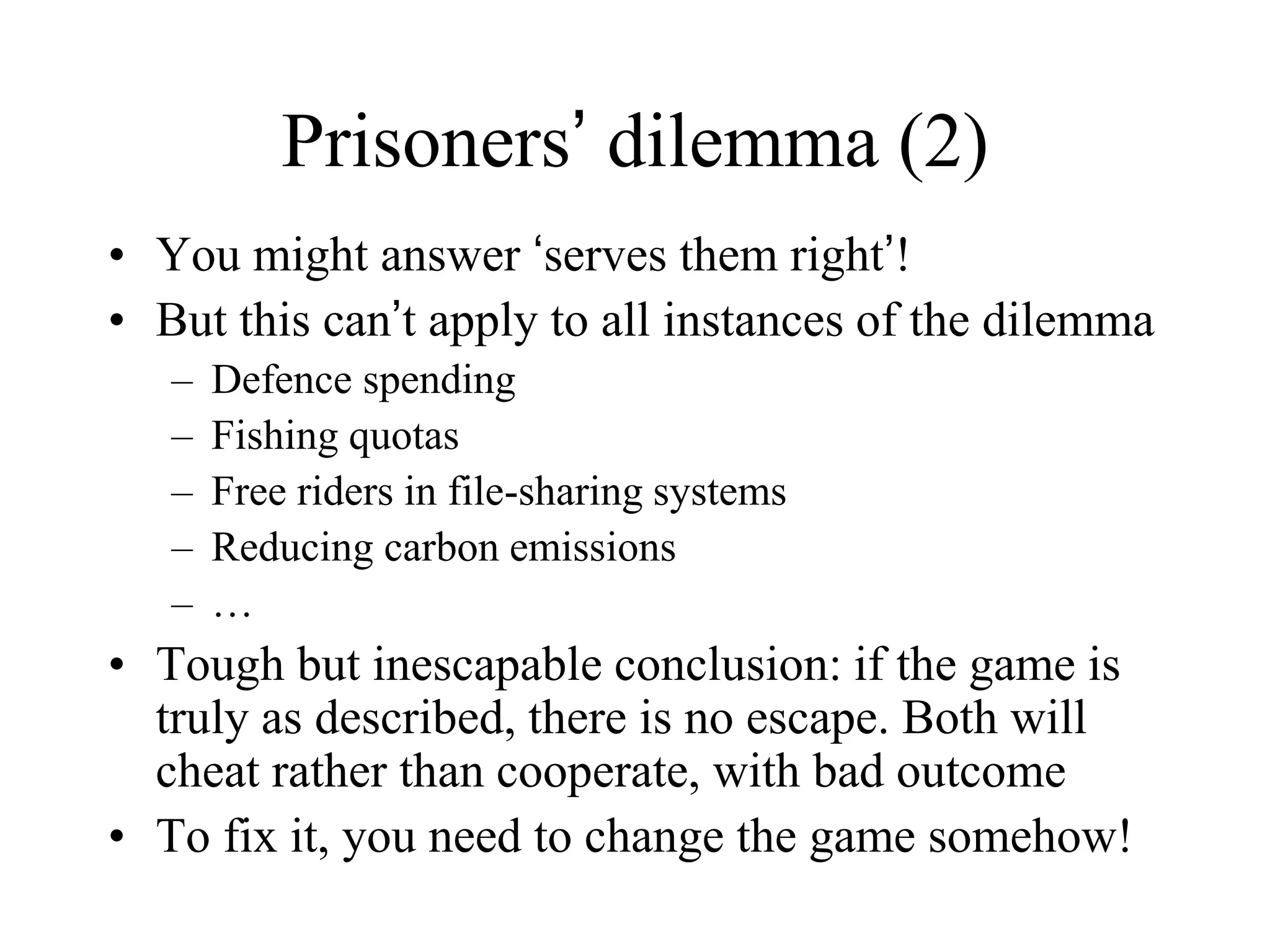 Prisoners’ dilemma (2)
• You might answer ‘serves them right’!
• But this can’t apply to all instances of the dilemma
– Defence spending
– Fishing quotas
– Free riders in file-sharing systems
– Reducing carbon emissions
– …
• Tough but inescapable conclusion: if the game is
truly as described, there is no escape. Both will
cheat rather than cooperate, with bad outcome
• To fix it, you need to change the game somehow!
 