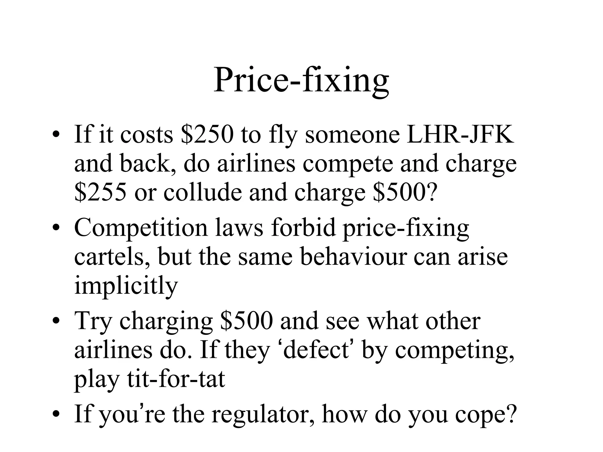 Price-fixing
• If it costs $250 to fly someone LHR-JFK
and back, do airlines compete and charge
$255 or collude and charge $500?
• Competition laws forbid price-fixing
cartels, but the same behaviour can arise
implicitly
• Try charging $500 and see what other
airlines do. If they ‘defect’ by competing,
play tit-for-tat
• If you’re the regulator, how do you cope?
 
