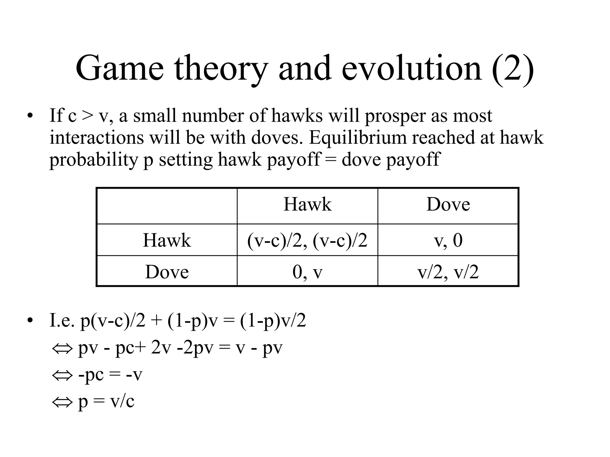 Game theory and evolution (2)
• If c > v, a small number of hawks will prosper as most
interactions will be with doves. Equilibrium reached at hawk
probability p setting hawk payoff = dove payoff
• I.e. p(v-c)/2 + (1-p)v = (1-p)v/2
 pv - pc+ 2v -2pv = v - pv
 -pc = -v
 p = v/c
Hawk Dove
Hawk (v-c)/2, (v-c)/2 v, 0
Dove 0, v v/2, v/2
 