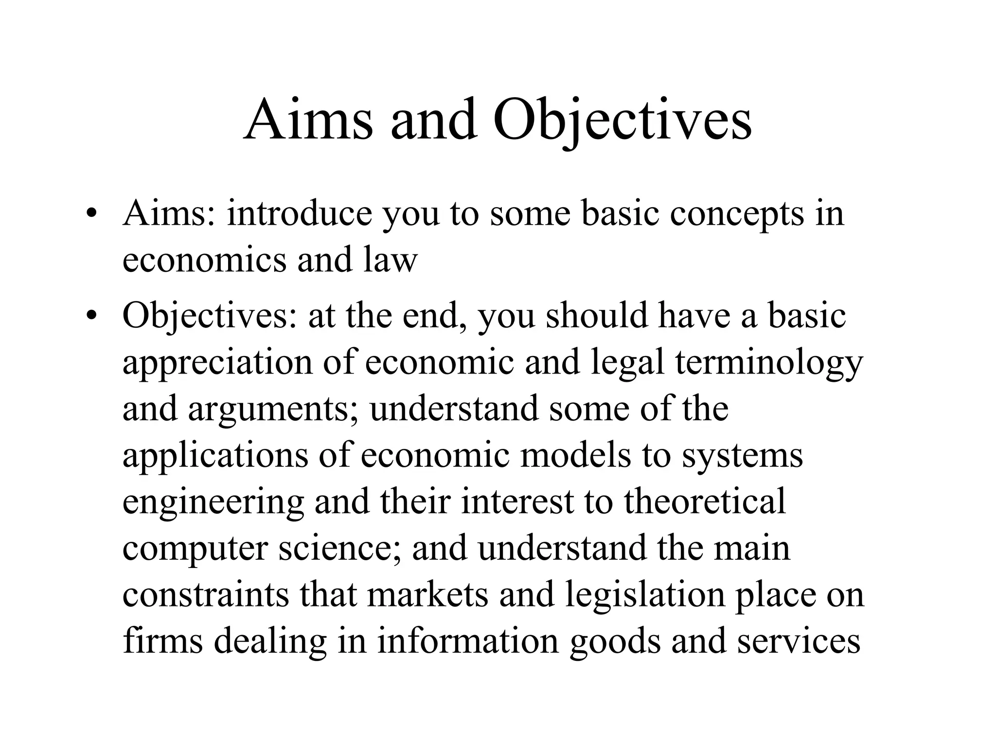 Aims and Objectives
• Aims: introduce you to some basic concepts in
economics and law
• Objectives: at the end, you should have a basic
appreciation of economic and legal terminology
and arguments; understand some of the
applications of economic models to systems
engineering and their interest to theoretical
computer science; and understand the main
constraints that markets and legislation place on
firms dealing in information goods and services
 