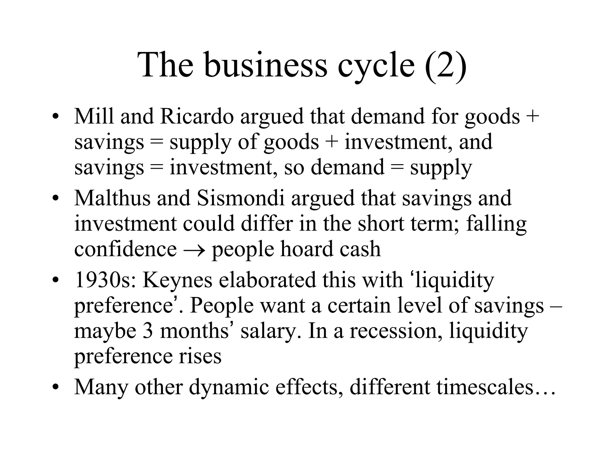 The business cycle (2)
• Mill and Ricardo argued that demand for goods +
savings = supply of goods + investment, and
savings = investment, so demand = supply
• Malthus and Sismondi argued that savings and
investment could differ in the short term; falling
confidence  people hoard cash
• 1930s: Keynes elaborated this with ‘liquidity
preference’. People want a certain level of savings –
maybe 3 months’ salary. In a recession, liquidity
preference rises
• Many other dynamic effects, different timescales…
 