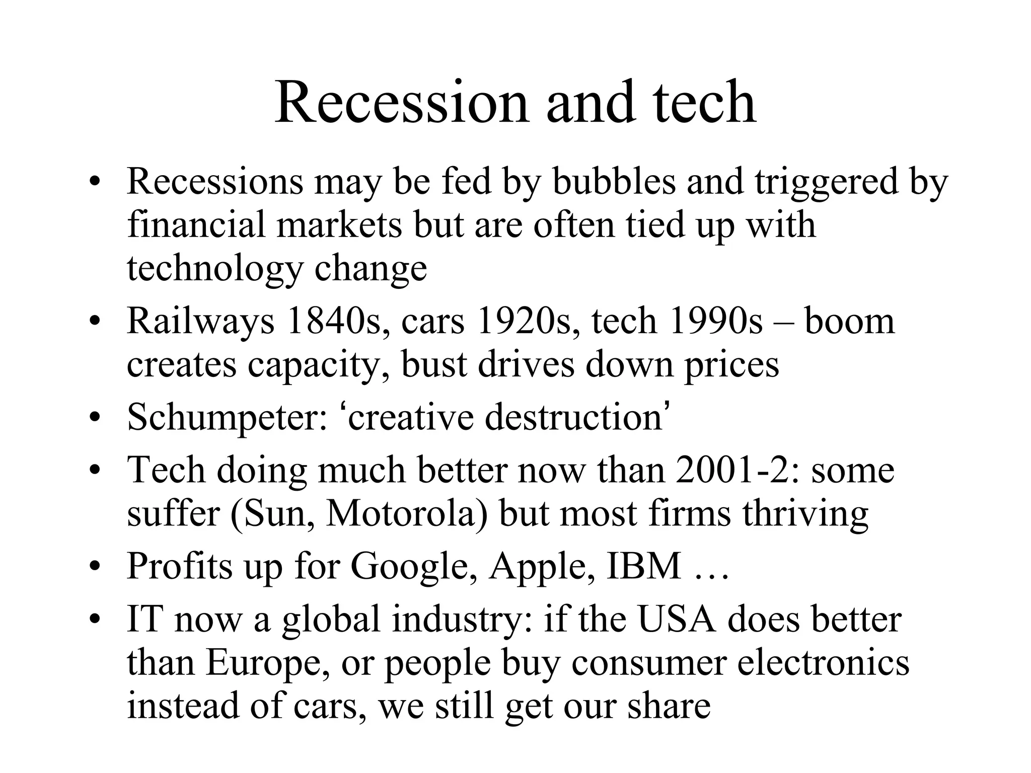 Recession and tech
• Recessions may be fed by bubbles and triggered by
financial markets but are often tied up with
technology change
• Railways 1840s, cars 1920s, tech 1990s – boom
creates capacity, bust drives down prices
• Schumpeter: ‘creative destruction’
• Tech doing much better now than 2001-2: some
suffer (Sun, Motorola) but most firms thriving
• Profits up for Google, Apple, IBM …
• IT now a global industry: if the USA does better
than Europe, or people buy consumer electronics
instead of cars, we still get our share
 