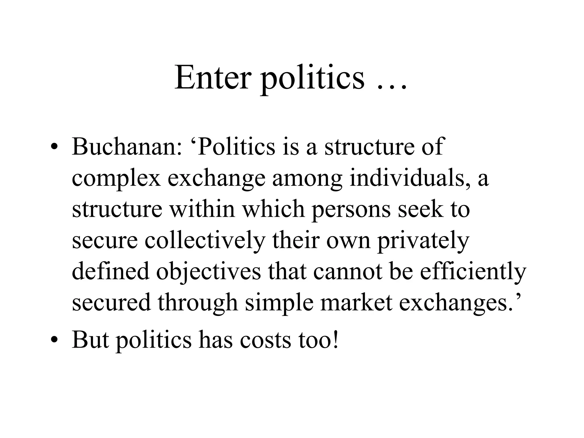 Enter politics …
• Buchanan: ‘Politics is a structure of
complex exchange among individuals, a
structure within which persons seek to
secure collectively their own privately
defined objectives that cannot be efficiently
secured through simple market exchanges.’
• But politics has costs too!
 