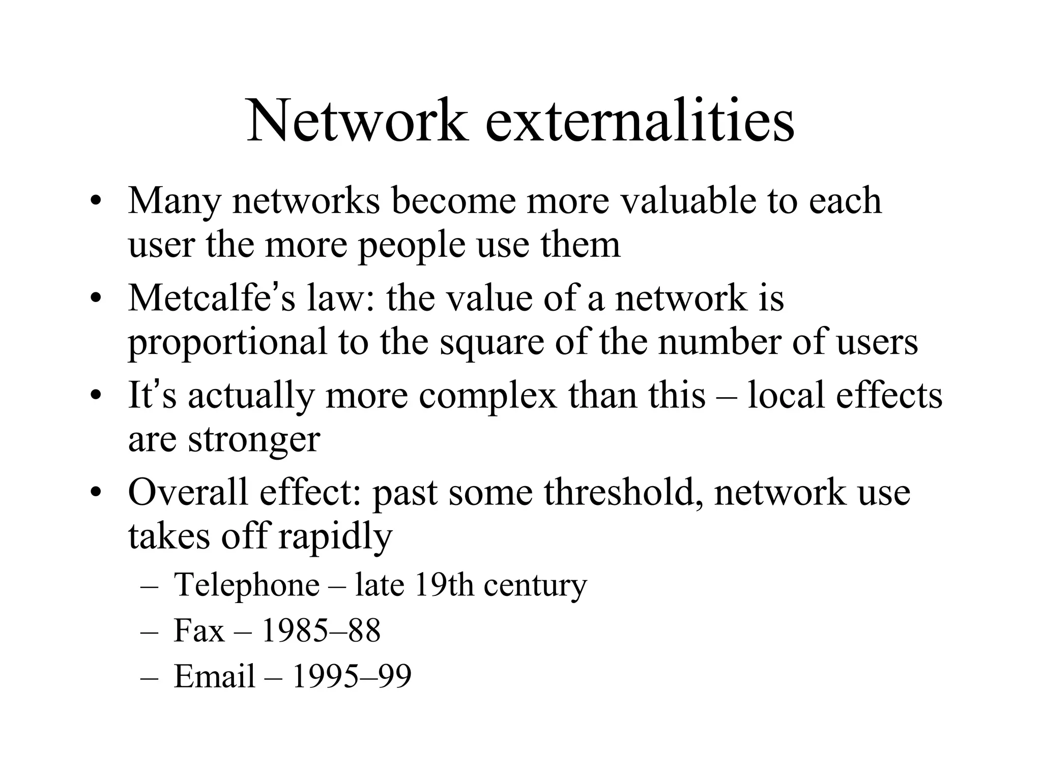 Network externalities
• Many networks become more valuable to each
user the more people use them
• Metcalfe’s law: the value of a network is
proportional to the square of the number of users
• It’s actually more complex than this – local effects
are stronger
• Overall effect: past some threshold, network use
takes off rapidly
– Telephone – late 19th century
– Fax – 1985–88
– Email – 1995–99
 