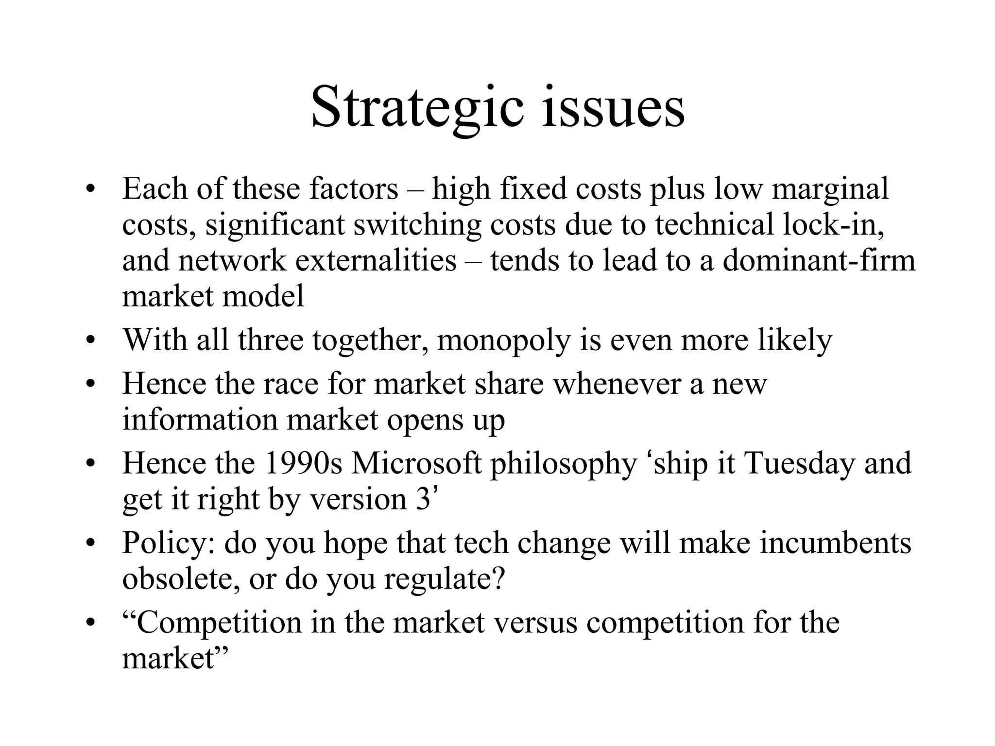 Strategic issues
• Each of these factors – high fixed costs plus low marginal
costs, significant switching costs due to technical lock-in,
and network externalities – tends to lead to a dominant-firm
market model
• With all three together, monopoly is even more likely
• Hence the race for market share whenever a new
information market opens up
• Hence the 1990s Microsoft philosophy ‘ship it Tuesday and
get it right by version 3’
• Policy: do you hope that tech change will make incumbents
obsolete, or do you regulate?
• “Competition in the market versus competition for the
market”
 
