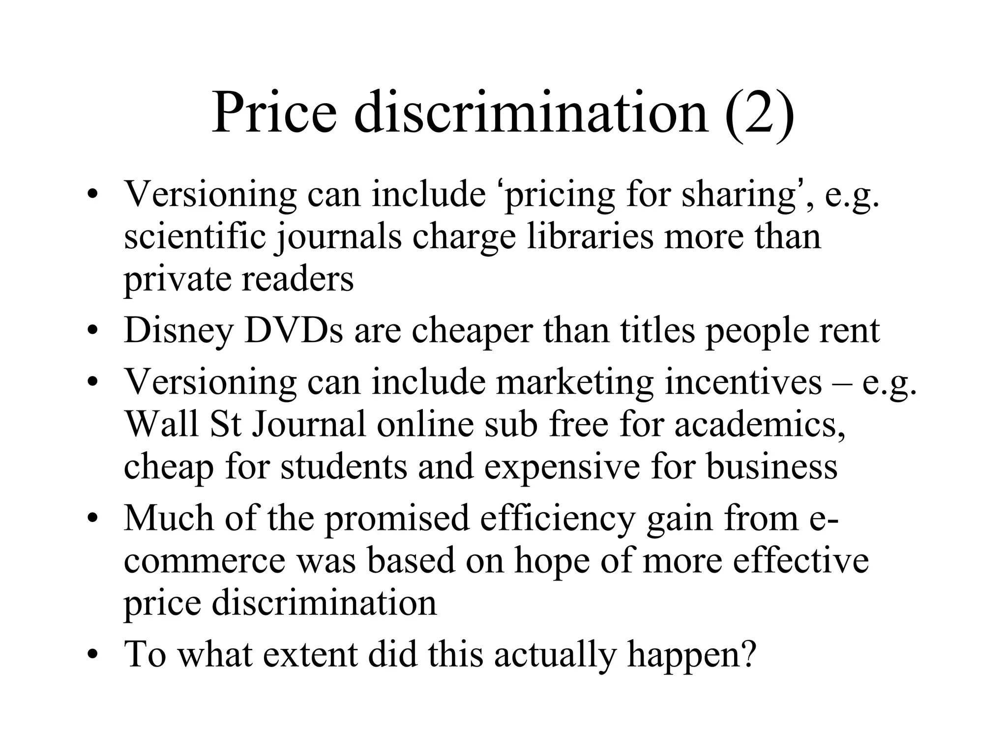 Price discrimination (2)
• Versioning can include ‘pricing for sharing’, e.g.
scientific journals charge libraries more than
private readers
• Disney DVDs are cheaper than titles people rent
• Versioning can include marketing incentives – e.g.
Wall St Journal online sub free for academics,
cheap for students and expensive for business
• Much of the promised efficiency gain from e-
commerce was based on hope of more effective
price discrimination
• To what extent did this actually happen?
 