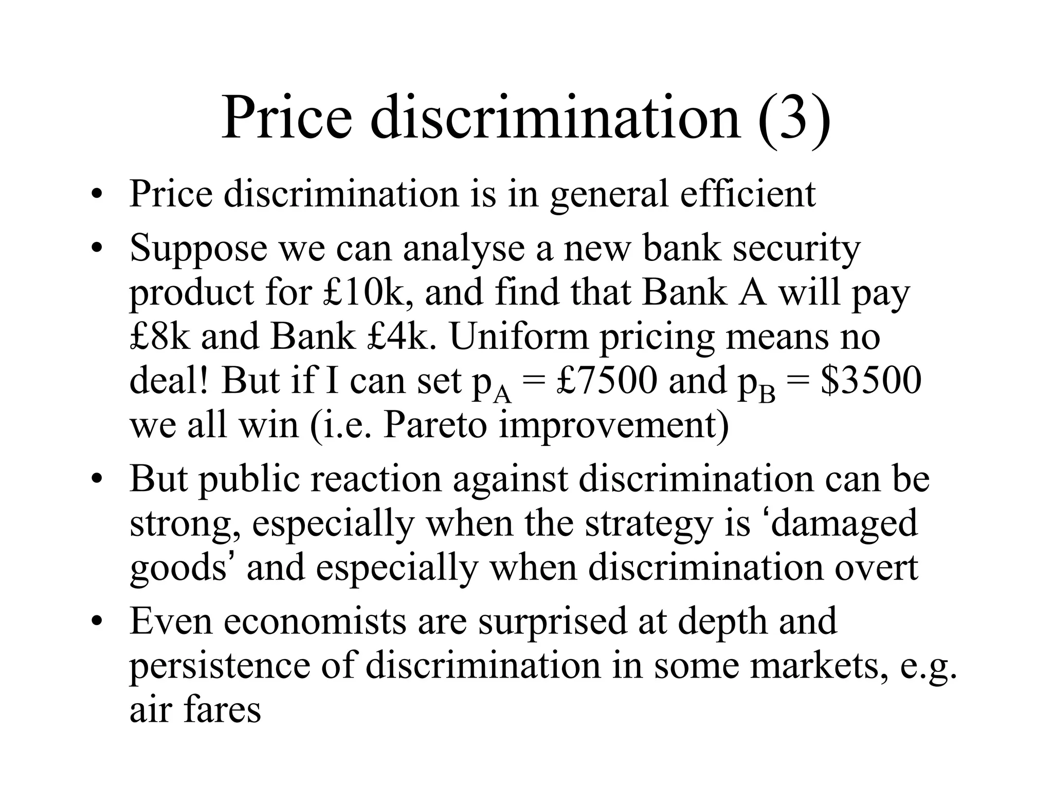 Price discrimination (3)
• Price discrimination is in general efficient
• Suppose we can analyse a new bank security
product for £10k, and find that Bank A will pay
£8k and Bank £4k. Uniform pricing means no
deal! But if I can set pA = £7500 and pB = $3500
we all win (i.e. Pareto improvement)
• But public reaction against discrimination can be
strong, especially when the strategy is ‘damaged
goods’ and especially when discrimination overt
• Even economists are surprised at depth and
persistence of discrimination in some markets, e.g.
air fares
 
