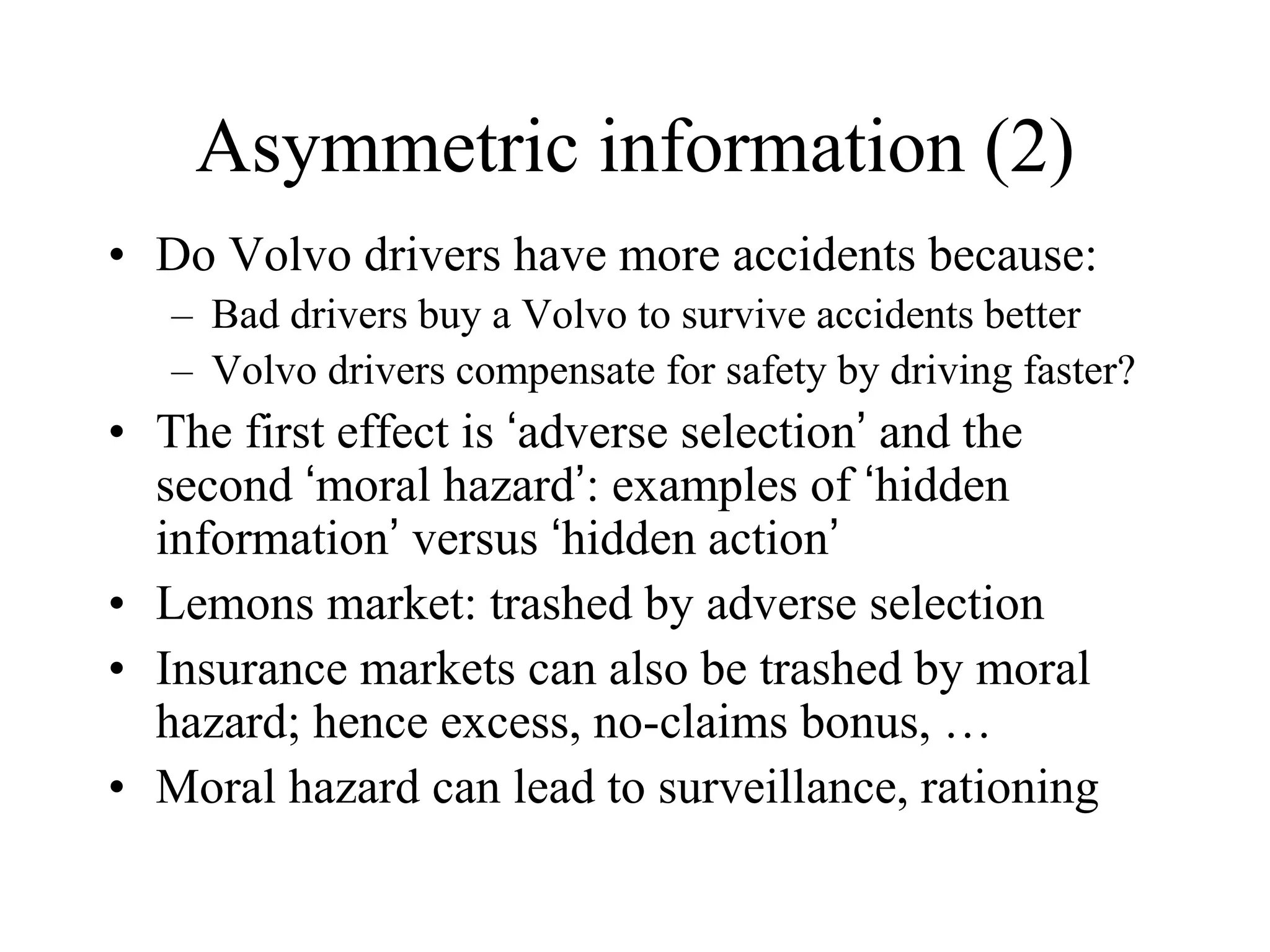 Asymmetric information (2)
• Do Volvo drivers have more accidents because:
– Bad drivers buy a Volvo to survive accidents better
– Volvo drivers compensate for safety by driving faster?
• The first effect is ‘adverse selection’ and the
second ‘moral hazard’: examples of ‘hidden
information’ versus ‘hidden action’
• Lemons market: trashed by adverse selection
• Insurance markets can also be trashed by moral
hazard; hence excess, no-claims bonus, …
• Moral hazard can lead to surveillance, rationing
 