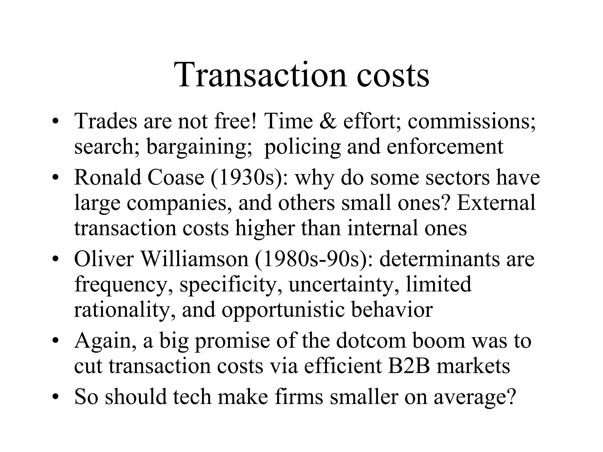 Transaction costs
• Trades are not free! Time & effort; commissions;
search; bargaining; policing and enforcement
• Ronald Coase (1930s): why do some sectors have
large companies, and others small ones? External
transaction costs higher than internal ones
• Oliver Williamson (1980s-90s): determinants are
frequency, specificity, uncertainty, limited
rationality, and opportunistic behavior
• Again, a big promise of the dotcom boom was to
cut transaction costs via efficient B2B markets
• So should tech make firms smaller on average?
 