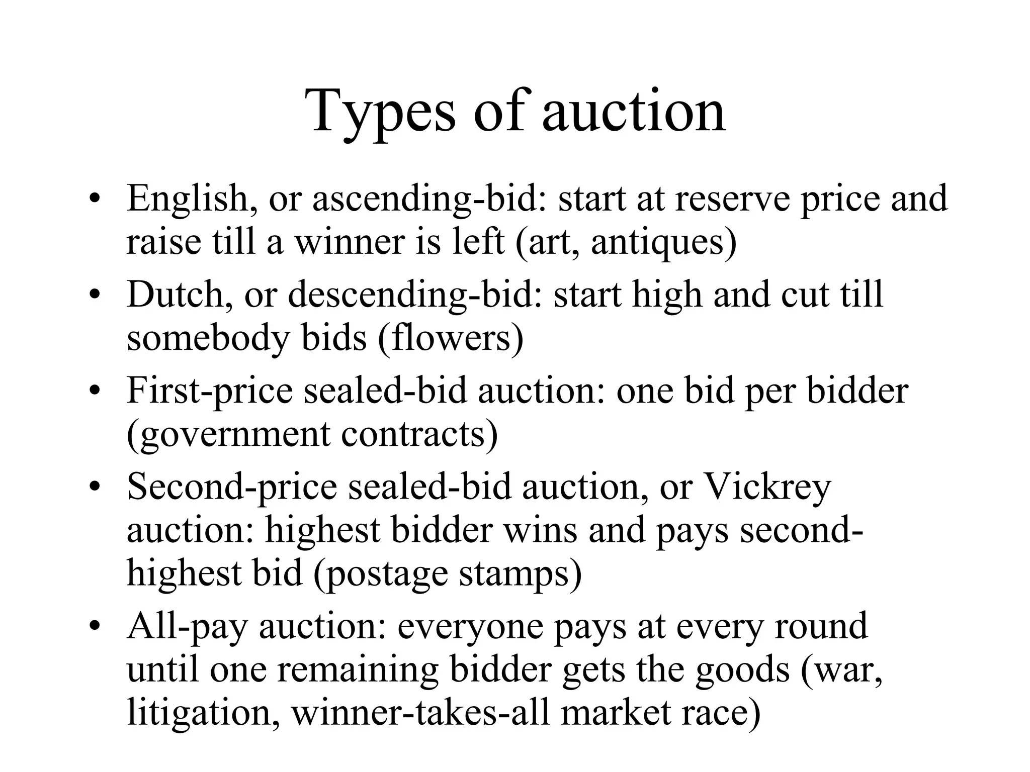Types of auction
• English, or ascending-bid: start at reserve price and
raise till a winner is left (art, antiques)
• Dutch, or descending-bid: start high and cut till
somebody bids (flowers)
• First-price sealed-bid auction: one bid per bidder
(government contracts)
• Second-price sealed-bid auction, or Vickrey
auction: highest bidder wins and pays second-
highest bid (postage stamps)
• All-pay auction: everyone pays at every round
until one remaining bidder gets the goods (war,
litigation, winner-takes-all market race)
 