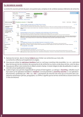La recherche avancée
La recherche avancée permet de poser une question plus complexe et de combiner plusieurs éléments de recherche.
1.	 Saisissez les termes dans le champ Subjects pour limiter vos recherches aux mots-clés.
	 La recherche s’effectue principalement en anglais.
2.	 Vous pouvez utiliser les opérateurs booléens (and, or, not) pour constituer des ensembles. Le « or » saisi entre
	 deux termes permet de combiner des synonymes et de rechercher au moins un des deux termes, voire les deux.
3.	 Vous pouvez affiner votre recherche en ciblant certains champs : le texte intégral, la date de publication, le sujet, le 	
	 nom de la revue (publication), la langue…
4.	 L’aide en ligne vous permet d’approfondir la syntaxe d’interrogation. La rubrique « Searching » détaille ce qu’il 	
	 faut savoir sur les opérateurs booléens (« booleans ») et de proximité (« proximity searches »). Les opérateurs 	
	 de proximité, symbolisés par « N5 » ou « W5 », permettent de chercher des mots qui se trouvent dans une 	
	 séquence sémantique (phrase, paragraphe). Le chiffre 5 signifie que les termes recherchés se situent entre 0 et
	 5 mots de distance. 		
2
1
2
3
4
 