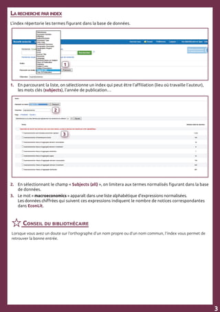 La recherche par index
L’index répertorie les termes figurant dans la base de données.
1. 	 En parcourant la liste, on sélectionne un index qui peut être l’affiliation (lieu où travaille l’auteur), 	
	 les mots clés (subjects), l’année de publication…
2.	 En sélectionnant le champ « Subjects (all) », on limitera aux termes normalisés figurant dans la base 	
	 de données.
3.	 Le mot « macroeconomics » apparaît dans une liste alphabétique d’expressions normalisées.
	 Les données chiffrées qui suivent ces expressions indiquent le nombre de notices correspondantes 	
	 dans EconLit.
3
3
1
3
2
3
Conseil du bibliothécaire
Lorsque vous avez un doute sur l’orthographe d’un nom propre ou d’un nom commun, l’index vous permet de
retrouver la bonne entrée.
 