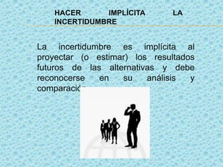 HACER IMPLÍCITA LA
INCERTIDUMBRE
La incertidumbre es implícita al
proyectar (o estimar) los resultados
futuros de las alternativas y debe
reconocerse en su análisis y
comparación.
 