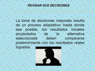 REVISAR SUS DECISIONES
La toma de decisiones mejorada resulta
de un proceso adaptativo; hasta donde
sea posible, los resultados iniciales
proyectados de la alternativa
seleccionada deben compararse
posteriormente con los resultados reales
logrados.
 
