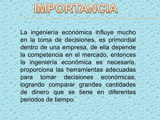 La ingeniería económica influye mucho
en la toma de decisiones, es primordial
dentro de una empresa, de ella depende
la competencia en el mercado, entonces
la ingeniería económica es necesaria,
proporciona las herramientas adecuadas
para tomar decisiones económicas,
logrando comparar grandes cantidades
de dinero que se tiene en diferentes
periodos de tiempo.
 