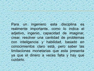 Para un ingeniero esta disciplina es
realmente importante, como lo indica el
adjetivo, ingenio, capacidad de imaginar,
crear, resolver una cantidad de problemas
con inteligencia y habilidad, basado en
conocimientos claro está, pero saber las
limitaciones monetarias que esta presenta
ya que el dinero a veces falta y hay que
cuidarlo.
 
