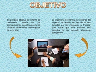 Su principal objetivo es la toma de
decisiones basada en las
comparaciones económicas de las
distintas alternativas tecnológicas
de inversión.
La ingeniería económica se encarga del
aspecto monetario de las decisiones
tomadas por los ingenieros al trabajar
para hacer que una empresa sea
lucrativa en un mercado altamente
competitivo.
 