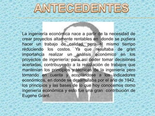La ingeniería económica nace a partir de la necesidad de
crear proyectos altamente rentables en donde se pudiera
hacer un trabajo de calidad, pero al mismo tiempo
reduciendo los costos. Ya que resultaba de gran
importancia realizar un análisis económico en los
proyectos de ingeniería, para así poder tomar decisiones
acertadas, contribuyendo a la realización de trabajos que
mantenían los principios y técnicas de la ingeniería pero
tomando en cuenta y acoplándose a los indicadores
económicos, en donde se desarrollaba por el año de 1942,
los principios y las bases de lo que hoy conocemos como
ingeniería económica y esto fue una gran contribución de
Eugene Grant.
 