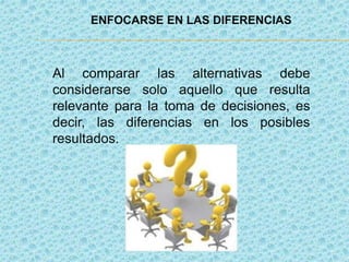ENFOCARSE EN LAS DIFERENCIAS
Al comparar las alternativas debe
considerarse solo aquello que resulta
relevante para la toma de decisiones, es
decir, las diferencias en los posibles
resultados.
 