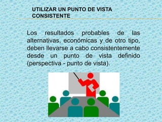 UTILIZAR UN PUNTO DE VISTA
CONSISTENTE
Los resultados probables de las
alternativas, económicas y de otro tipo,
deben llevarse a cabo consistentemente
desde un punto de vista definido
(perspectiva - punto de vista).
 