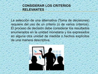 CONSIDERAR LOS CRITERIOS
RELEVANTES
La selección de una alternativa (Toma de decisiones)
requiere del uso de un criterio (o de varios criterios).
El proceso de decisión debe considerar los resultados
enumerados en la unidad monetaria y los expresados
en alguna otra unidad de medida o hechos explícitos
de una manera descriptiva.
 