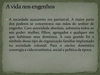  A sociedade açucareira era patriarcal. A maior parte
dos poderes se concentrava nas mãos do senhor de
engenho. Com autoridade absoluta, submetia todos ao
seu poder: mulher, filhos, agregados e qualquer um
que habitasse seus domínios. A casa grande foi o
símbolo desse tipo de organização familiar implantado
na sociedade colonial. Para o núcleo doméstico
convergia a vida econômica, social e política da época.
 