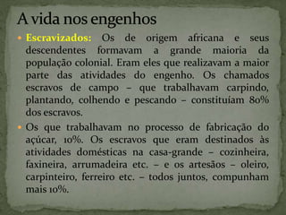  Escravizados: Os de origem africana e seus
descendentes formavam a grande maioria da
população colonial. Eram eles que realizavam a maior
parte das atividades do engenho. Os chamados
escravos de campo – que trabalhavam carpindo,
plantando, colhendo e pescando – constituíam 80%
dos escravos.
 Os que trabalhavam no processo de fabricação do
açúcar, 10%. Os escravos que eram destinados às
atividades domésticas na casa-grande – cozinheira,
faxineira, arrumadeira etc. – e os artesãos – oleiro,
carpinteiro, ferreiro etc. – todos juntos, compunham
mais 10%.
 