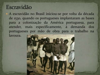  A escravidão no Brasil iniciou-se por volta da década
de 1530, quando os portugueses implantaram as bases
para a colonização da América portuguesa, para
atender, mais especificamente, à demanda dos
portugueses por mão de obra para o trabalho na
lavoura.
 