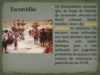  Os historiadores estimam
que, ao longo da história
da escravidão africana no
Brasil colonial, foram
trazidos cerca de quatro
milhões de africanos. Os
escravos eram utilizados
nos mais diversos tipos de
trabalho, com maior
destaque para a sua
utilização nos engenhos
produtores de açúcar e nos
centros de mineração a
partir do século XVIII.
 