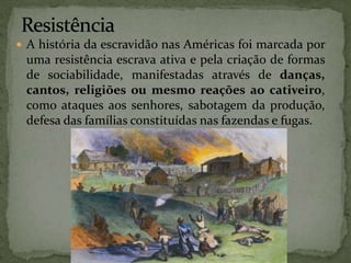  A história da escravidão nas Américas foi marcada por
uma resistência escrava ativa e pela criação de formas
de sociabilidade, manifestadas através de danças,
cantos, religiões ou mesmo reações ao cativeiro,
como ataques aos senhores, sabotagem da produção,
defesa das famílias constituídas nas fazendas e fugas.
 