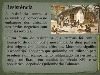  Outra forma de resistência dos escravos foi com a
formação de quilombos e mocambos. As duas palavras
têm origem em idiomas africanos. Mocambo significa
“esconderijo”, enquanto que quilombo era utilizado para
se referir a um acampamento militarizado. Essa estrutura
surgiu no Brasil, em meados do século XVI, e se
popularizou depois do Quilombo dos Palmares.
A resistência contra a
escravidão já começava no
embarque dos africanos
nos navios negreiros com
intensas revoltas.
 